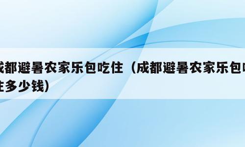 成都避暑农家乐包吃住（成都避暑农家乐包吃住多少钱）
