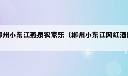 郴州小东江燕泉农家乐（郴州小东江网红酒店）
