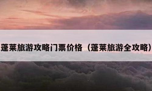 蓬莱旅游攻略门票价格（蓬莱旅游全攻略）