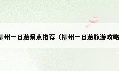 柳州一日游景点推荐（柳州一日游旅游攻略）