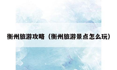 衡州旅游攻略（衡州旅游景点怎么玩）