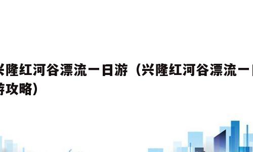 兴隆红河谷漂流一日游（兴隆红河谷漂流一日游攻略）