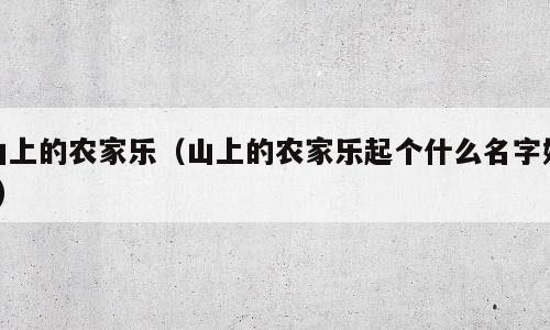 山上的农家乐（山上的农家乐起个什么名字好?）