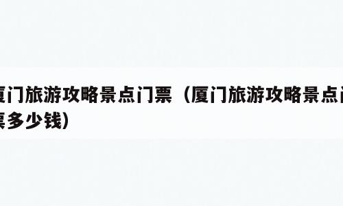 厦门旅游攻略景点门票（厦门旅游攻略景点门票多少钱）