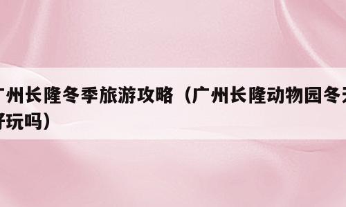 广州长隆冬季旅游攻略（广州长隆动物园冬天好玩吗）