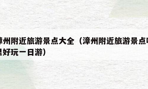 漳州附近旅游景点大全（漳州附近旅游景点哪里好玩一日游）