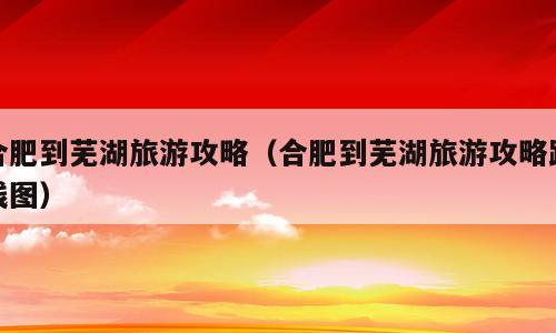合肥到芜湖旅游攻略（合肥到芜湖旅游攻略路线图）