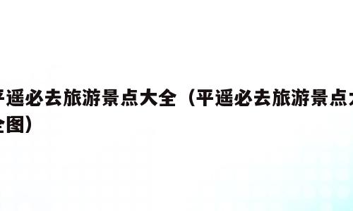 平遥必去旅游景点大全（平遥必去旅游景点大全图）
