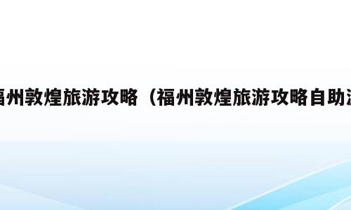 福州敦煌旅游攻略（福州敦煌旅游攻略自助游）