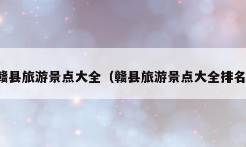 赣县旅游景点大全（赣县旅游景点大全排名）