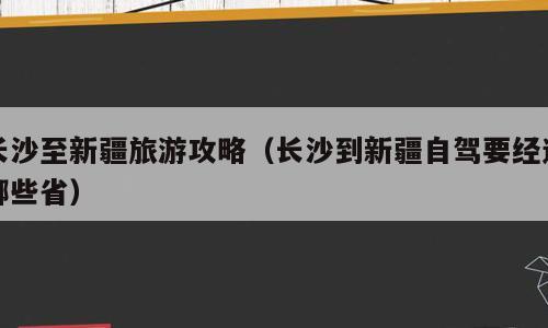 长沙至新疆旅游攻略（长沙到新疆自驾要经过哪些省）