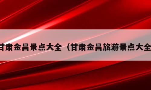 甘肃金昌景点大全（甘肃金昌旅游景点大全）