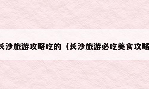 长沙旅游攻略吃的（长沙旅游必吃美食攻略）