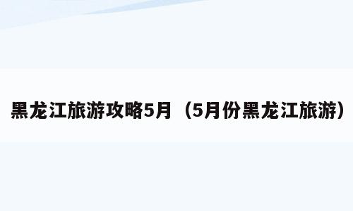 黑龙江旅游攻略5月（5月份黑龙江旅游）