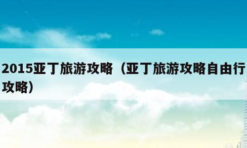 2015亚丁旅游攻略（亚丁旅游攻略自由行攻略）