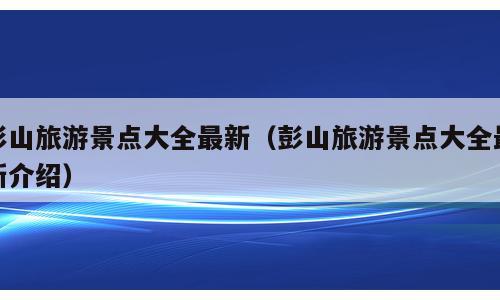 彭山旅游景点大全最新（彭山旅游景点大全最新介绍）