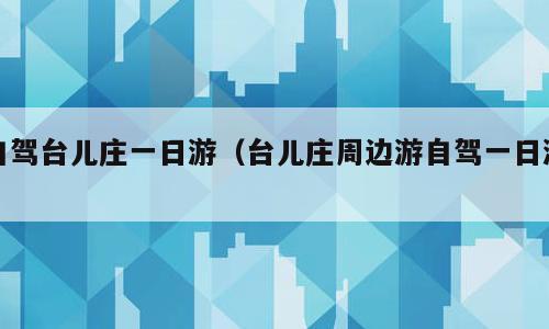 自驾台儿庄一日游（台儿庄周边游自驾一日游）