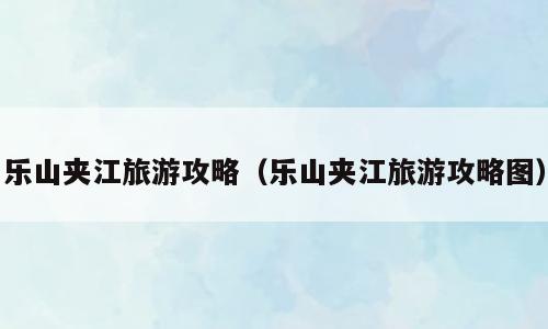 乐山夹江旅游攻略（乐山夹江旅游攻略图）