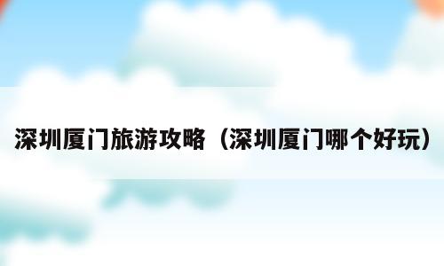 深圳厦门旅游攻略（深圳厦门哪个好玩）