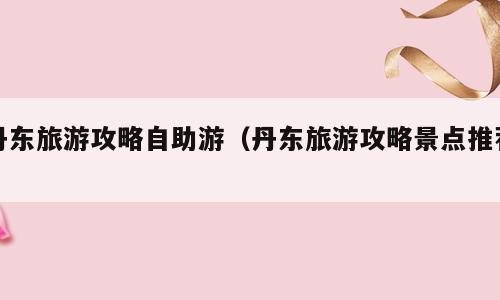 丹东旅游攻略自助游（丹东旅游攻略景点推荐）
