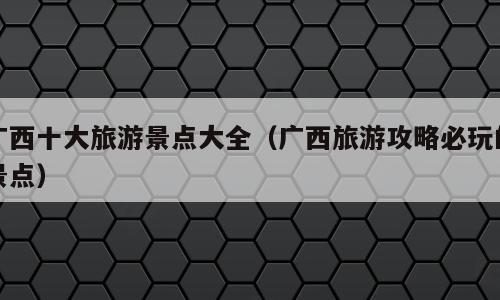 广西十大旅游景点大全（广西旅游攻略必玩的景点）