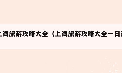 上海旅游攻略大全（上海旅游攻略大全一日游）