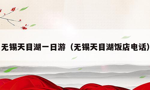 无锡天目湖一日游（无锡天目湖饭店电话）