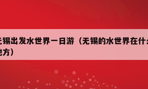 无锡出发水世界一日游（无锡的水世界在什么地方）