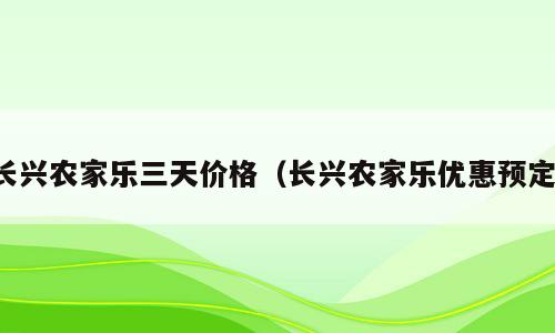 长兴农家乐三天价格（长兴农家乐优惠预定）