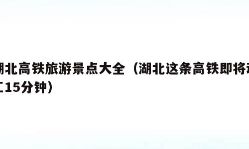 湖北高铁旅游景点大全（湖北这条高铁即将动工15分钟）