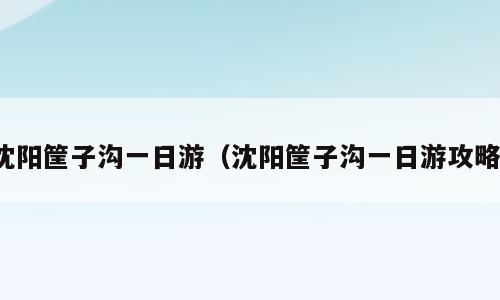 沈阳筐子沟一日游（沈阳筐子沟一日游攻略）