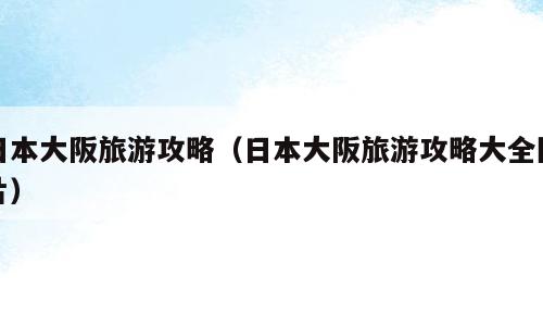日本大阪旅游攻略（日本大阪旅游攻略大全图片）