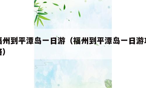 福州到平潭岛一日游（福州到平潭岛一日游攻略）