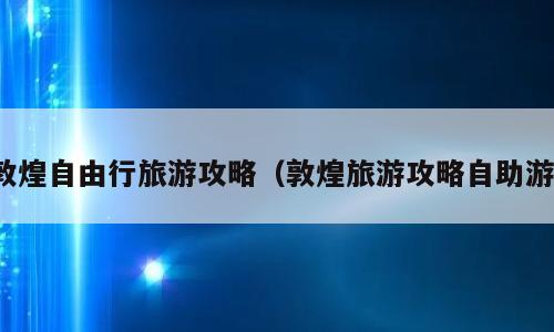 敦煌自由行旅游攻略（敦煌旅游攻略自助游）