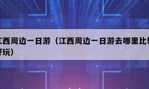 江西周边一日游（江西周边一日游去哪里比较好玩）