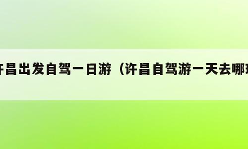许昌出发自驾一日游（许昌自驾游一天去哪玩）