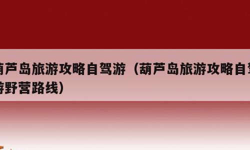 葫芦岛旅游攻略自驾游（葫芦岛旅游攻略自驾游野营路线）
