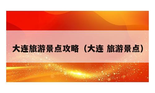 大连旅游景点攻略（大连 旅游景点）