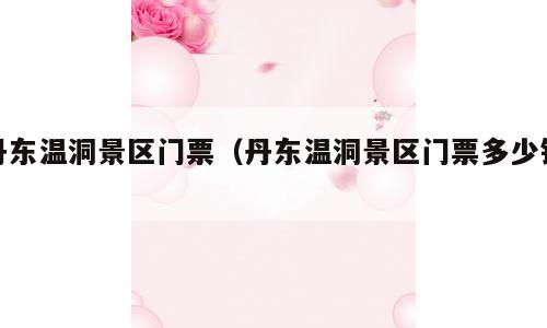 丹东温洞景区门票（丹东温洞景区门票多少钱）