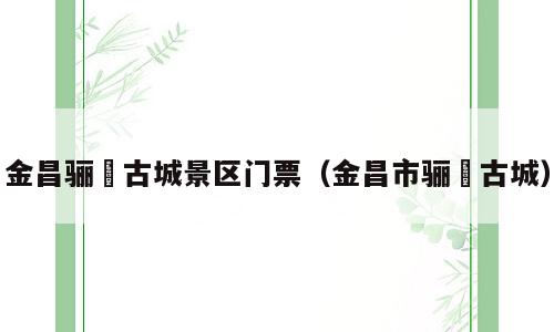 金昌骊靬古城景区门票（金昌市骊靬古城）