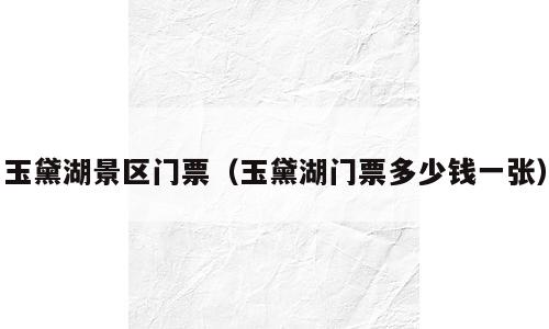 玉黛湖景区门票（玉黛湖门票多少钱一张）