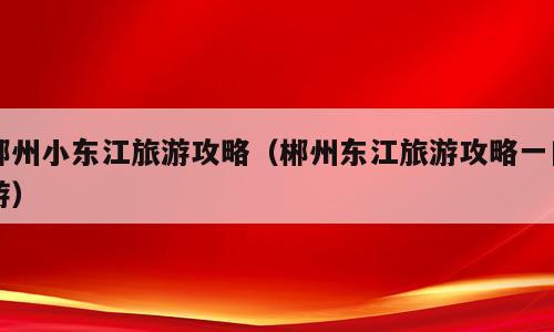 郴州小东江旅游攻略（郴州东江旅游攻略一日游）