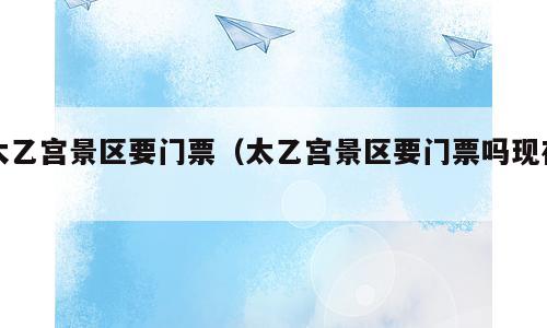 太乙宫景区要门票（太乙宫景区要门票吗现在）