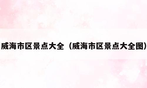 威海市区景点大全（威海市区景点大全图）
