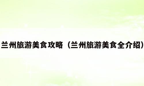 兰州旅游美食攻略（兰州旅游美食全介绍）