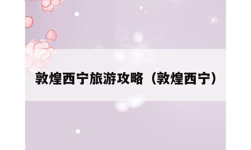 敦煌西宁旅游攻略（敦煌西宁）