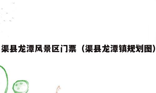 渠县龙潭风景区门票（渠县龙潭镇规划图）
