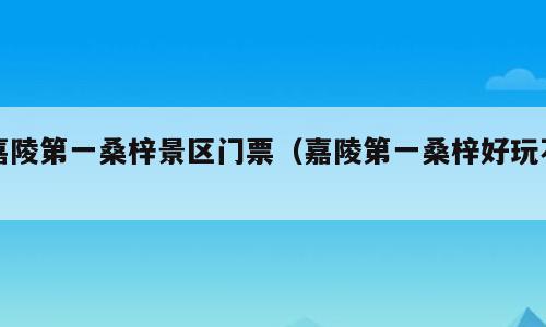 嘉陵第一桑梓景区门票（嘉陵第一桑梓好玩不）