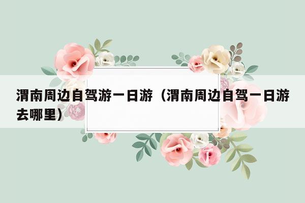 渭南周边自驾游一日游（渭南周边自驾一日游去哪里）