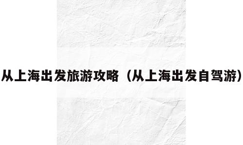 从上海出发旅游攻略（从上海出发自驾游）